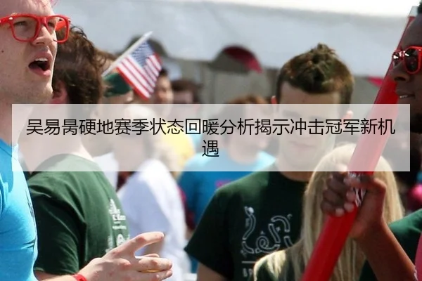 吴易昺硬地赛季状态回暖分析揭示冲击冠军新机遇